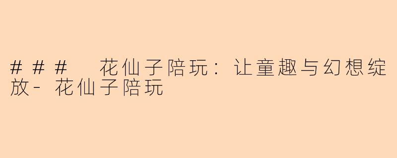 ### 花仙子陪玩：让童趣与幻想绽放-花仙子陪玩