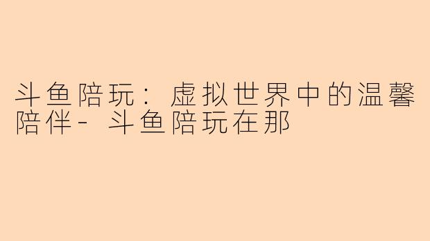 斗鱼陪玩：虚拟世界中的温馨陪伴-斗鱼陪玩在那
