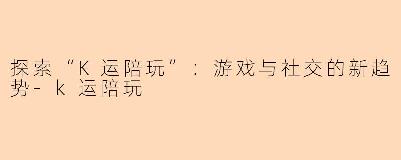 探索“K运陪玩”：游戏与社交的新趋势-k运陪玩