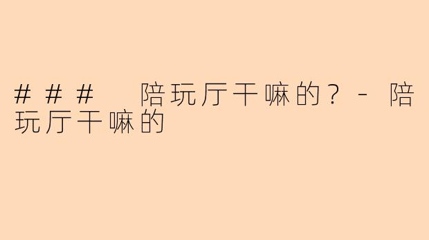 ### 陪玩厅干嘛的？-陪玩厅干嘛的