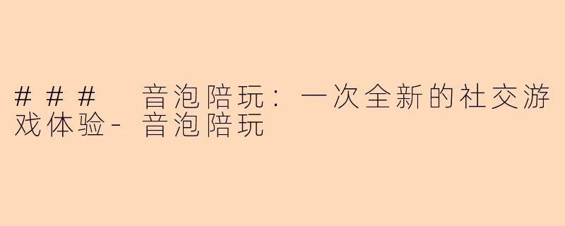 ### 音泡陪玩：一次全新的社交游戏体验-音泡陪玩