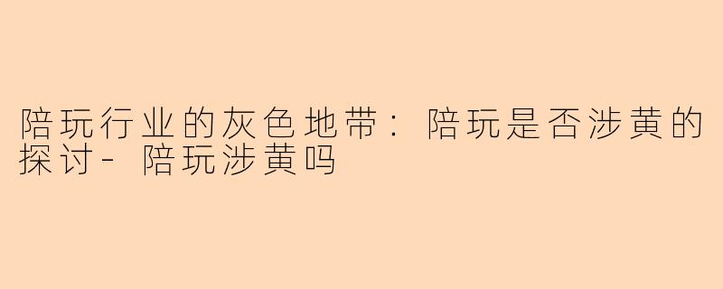 陪玩行业的灰色地带：陪玩是否涉黄的探讨-陪玩涉黄吗