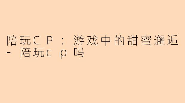 陪玩CP：游戏中的甜蜜邂逅-陪玩cp吗