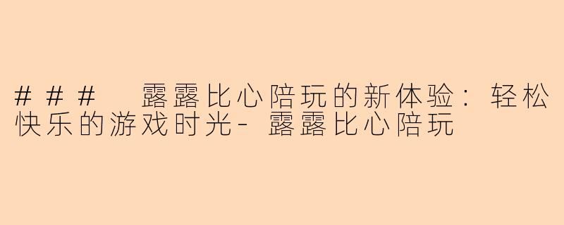 ### 露露比心陪玩的新体验：轻松快乐的游戏时光-露露比心陪玩