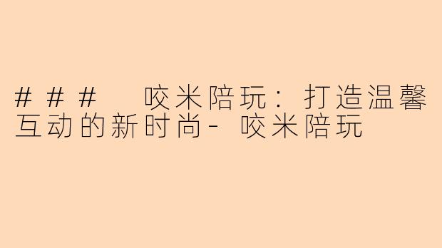 ### 咬米陪玩：打造温馨互动的新时尚-咬米陪玩