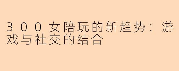300女陪玩的新趋势：游戏与社交的结合