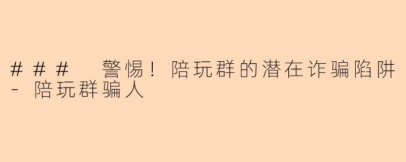 ### 警惕！陪玩群的潜在诈骗陷阱-陪玩群骗人