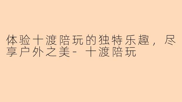 体验十渡陪玩的独特乐趣，尽享户外之美-十渡陪玩