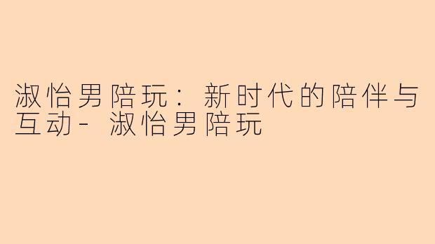 淑怡男陪玩：新时代的陪伴与互动-淑怡男陪玩
