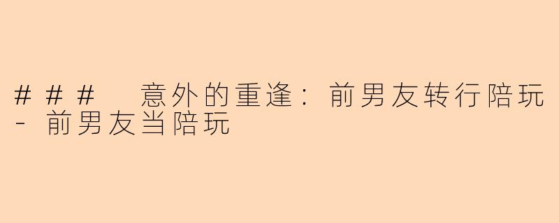 ### 意外的重逢：前男友转行陪玩-前男友当陪玩