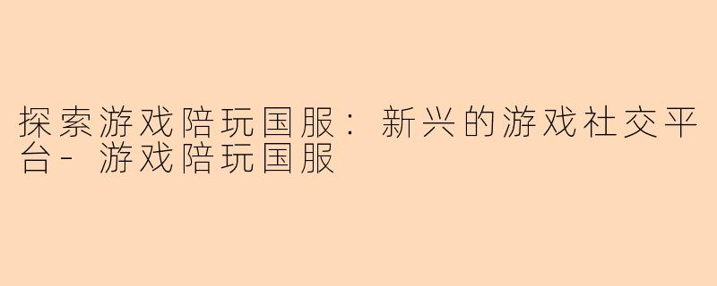 探索游戏陪玩国服：新兴的游戏社交平台-游戏陪玩国服
