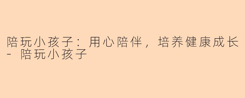 陪玩小孩子：用心陪伴，培养健康成长-陪玩小孩子