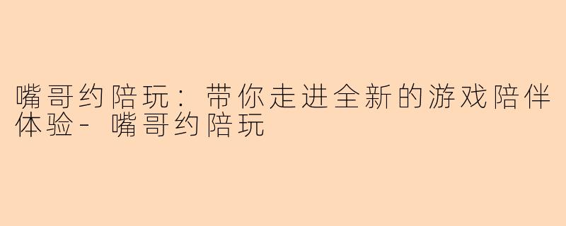 嘴哥约陪玩：带你走进全新的游戏陪伴体验-嘴哥约陪玩