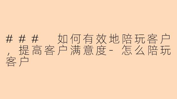 ### 如何有效地陪玩客户，提高客户满意度-怎么陪玩客户