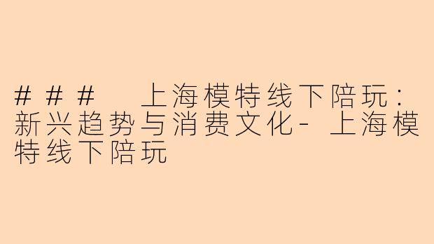 ### 上海模特线下陪玩：新兴趋势与消费文化-上海模特线下陪玩