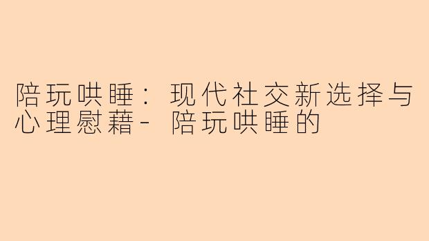陪玩哄睡：现代社交新选择与心理慰藉-陪玩哄睡的