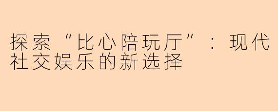 探索“比心陪玩厅”：现代社交娱乐的新选择
