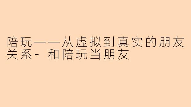 陪玩——从虚拟到真实的朋友关系-和陪玩当朋友