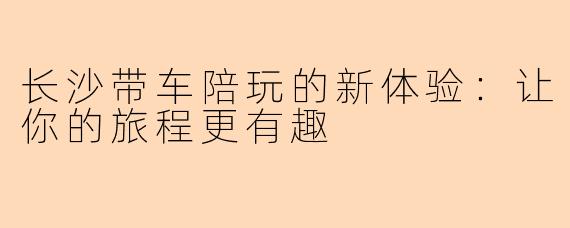 长沙带车陪玩的新体验：让你的旅程更有趣