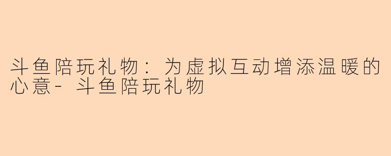 斗鱼陪玩礼物：为虚拟互动增添温暖的心意-斗鱼陪玩礼物