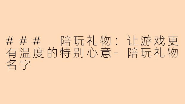 ### 陪玩礼物：让游戏更有温度的特别心意-陪玩礼物名字