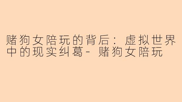 赌狗女陪玩的背后:虚拟世界中的现实纠葛-赌狗女陪玩