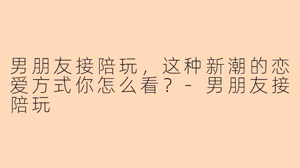 男朋友接陪玩,这种新潮的恋爱方式你怎么看?-男朋友接陪玩