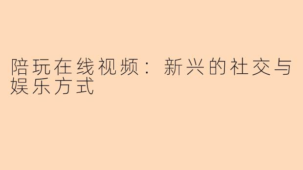 陪玩在线视频：新兴的社交与娱乐方式