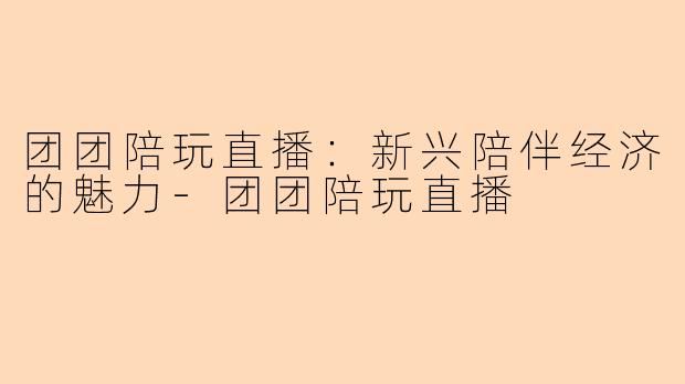 团团陪玩直播:新兴陪伴经济的魅力-团团陪玩直播