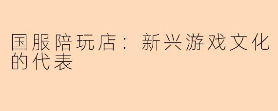 国服陪玩店：新兴游戏文化的代表