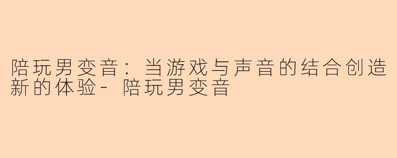 陪玩男变音：当游戏与声音的结合创造新的体验-陪玩男变音