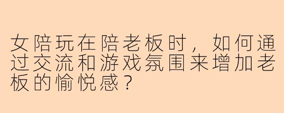 女陪玩在陪老板时,如何通过交流和游戏氛围来增加老板的愉悦感?