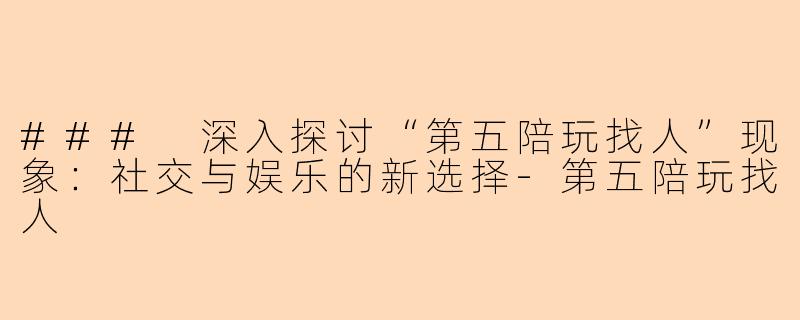 ### 深入探讨“第五陪玩找人”现象：社交与娱乐的新选择-第五陪玩找人