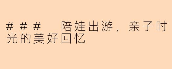 ### 陪娃出游,亲子时光的美好回忆