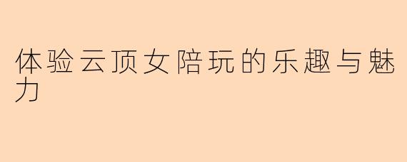 体验云顶女陪玩的乐趣与魅力
