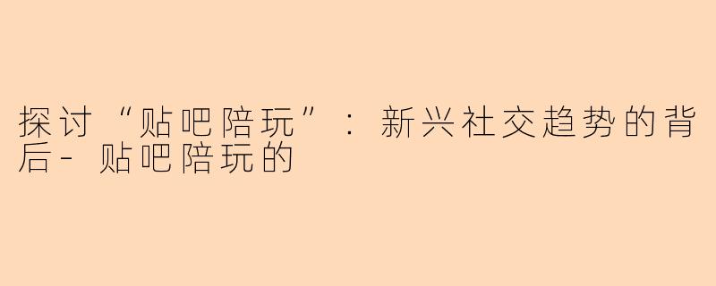 探讨“贴吧陪玩”：新兴社交趋势的背后-贴吧陪玩的