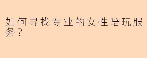 如何寻找专业的女性陪玩服务？