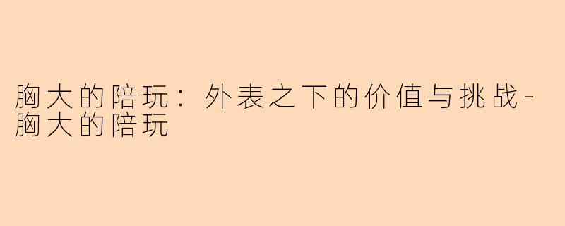 胸大的陪玩：外表之下的价值与挑战-胸大的陪玩