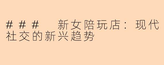 ### 新女陪玩店：现代社交的新兴趋势