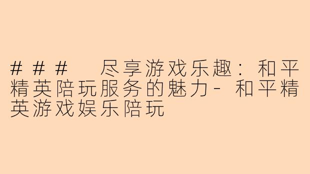 ### 尽享游戏乐趣：和平精英陪玩服务的魅力-和平精英游戏娱乐陪玩