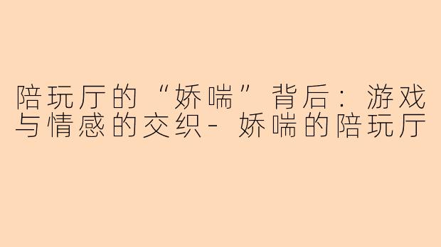 陪玩厅的“娇喘”背后：游戏与情感的交织-娇喘的陪玩厅