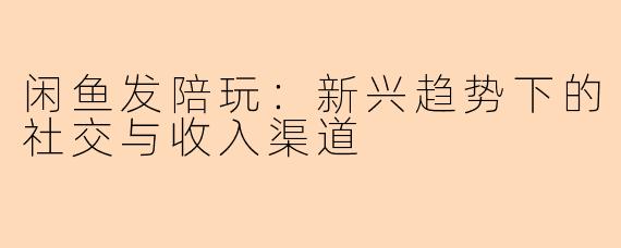 闲鱼发陪玩：新兴趋势下的社交与收入渠道