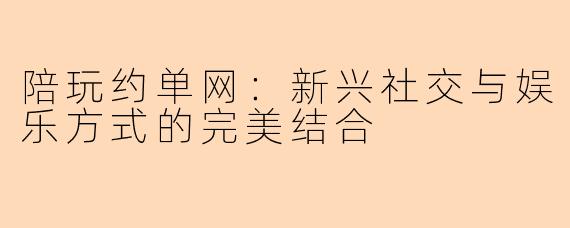 陪玩约单网:新兴社交与娱乐方式的完美结合