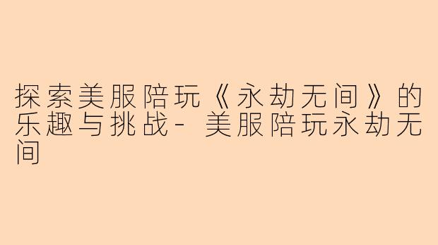 探索美服陪玩《永劫无间》的乐趣与挑战-美服陪玩永劫无间