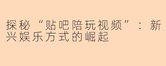 探秘“贴吧陪玩视频”:新兴娱乐方式的崛起