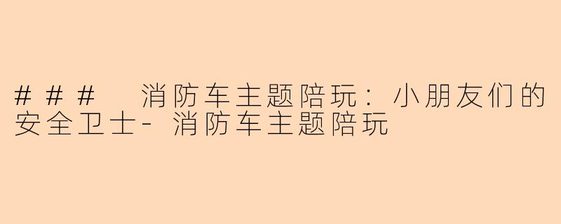 ### 消防车主题陪玩：小朋友们的安全卫士-消防车主题陪玩