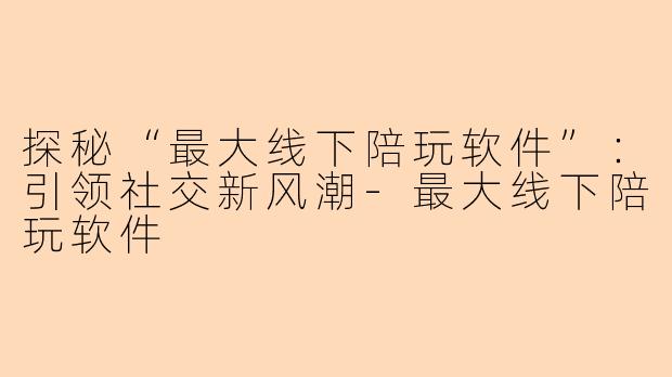 探秘“最大线下陪玩软件”：引领社交新风潮-最大线下陪玩软件