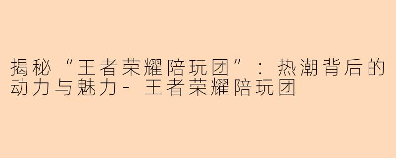揭秘“王者荣耀陪玩团”：热潮背后的动力与魅力-王者荣耀陪玩团