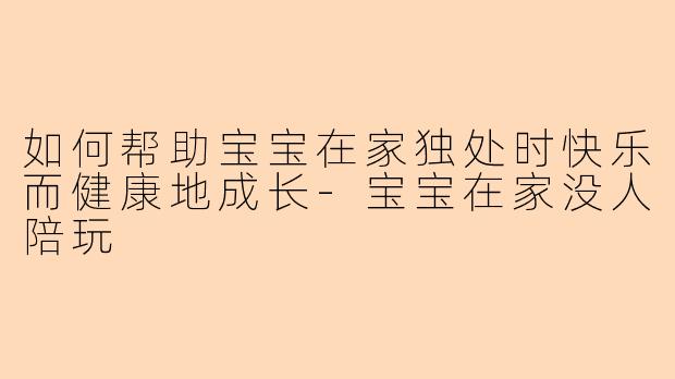 如何帮助宝宝在家独处时快乐而健康地成长-宝宝在家没人陪玩