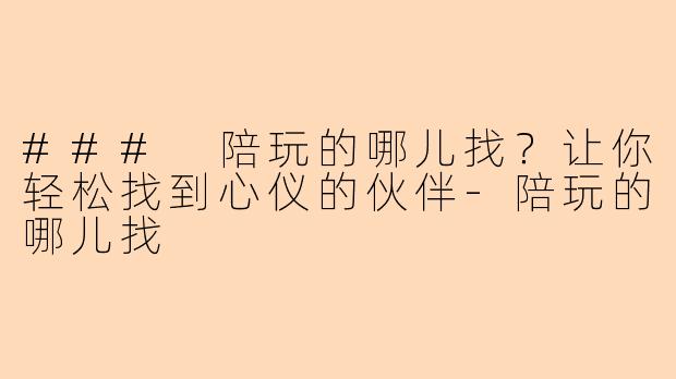 ### 陪玩的哪儿找？让你轻松找到心仪的伙伴-陪玩的哪儿找